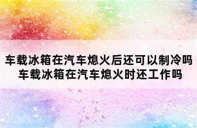 车载冰箱在汽车熄火后还可以制冷吗 车载冰箱在汽车熄火时还工作吗